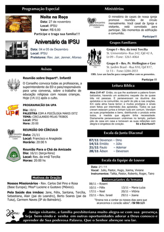Avisos
Programação Especial
Noite na Ro
Data: 27 de novembro
Local: IPSU
Valor: R$ 6,00
Participe e traga sua família
Data: 04 e 05 de Dezembro
Local: IPSU
Preletores: Rev. Jair, Jenner, Afonso
Reunião sobre Departº. Infantil
O Conselho convoca todas as
superintendente da ED e pais/responsáveis
para uma conversa, sobre o trabalho de
educação religiosa com nossas crianças.
Hoje (14.11) após o culto.
PROGRAMACÃO DA UPA
Dia: 19/11
PALESTRA COM A PSICÓLOGA MARIS DITZ
TEMA: CIRCULANDO PELAS TRIBOS
Local: IPSU
Hora: 20:00
REUNIÃO DO CÍRCULO
Data: 21/11
Local: Francisco e Anagleide
Horário: 20:00 h
Reunião Para o Chá da Amizade
Dia: 16/11 (terça-feira)
Local: Res. da irmã Tercília
Horas: 20:00 hs
.Motivos de Oração
Nossos Missionários - Rev. Carlos Del Pino e Rosa
(Base Europa); Missª Luciene e Gustavo (México).
Pela Saúde dos irmãos: Jane, Félix, Santana, Tercília,
Sebastiana, Alair (pai do Leandro), Berto Soares (pai da
Tuka), Carmem Naves (IP do Balneário)
Grupo I –
St. Universitário
Lt 09 – Fone: 3261
Grupo II
St. Jardim Brasil
Lt 13 - Fone:3284
OBS. Leve um lanche para compartilhar com os presentes.
Ministérios
Noite na Roça
27 de novembro
R$ 6,00
Participe e traga sua família!!!
04 e 05 de Dezembro
Rev. Jair, Jenner, Afonso
Grupos Familiares
O ministério de casais de nossa
promove reuniões de círculo
mensalmente. Você casal da Igreja e
visitante, está convidado para
participar. São momentos de edificação
e comunhão.
Reunião sobre Departº. Infantil
O Conselho convoca todas as professoras, a
superintendente da ED e pais/responsáveis
para uma conversa, sobre o trabalho de
educação religiosa com nossas crianças.
COM A PSICÓLOGA MARIS DITZ
CIRCULANDO PELAS TRIBOS
REUNIÃO DO CÍRCULO
Francisco e Anagleide
Reunião Para o Chá da Amizade
ercília
Oração.
Rev. Carlos Del Pino e Rosa
(Base Europa); Missª Luciene e Gustavo (México).
Jane, Félix, Santana, Tercília,
Sebastiana, Alair (pai do Leandro), Berto Soares (pai da
io).
.Aniversariantes da
08/11 – Roseni
10/11 – Félix 13/11
17/11 – Noel 20/11
23/11 – Rev. Israel 29/11
“Ensina-nos a contar os nossos dias para que
alcancemos o coração sábio”.
Leitura Bíblica
Atos 2:41-47 Então, os que lhe aceitaram a palavra foram
batizados, havendo um acréscimo naquele dia de quase
três mil pessoas. E perseveravam na doutrina dos
apóstolos e na comunhão, no partir do pão e nas orações.
Em cada alma havia temor; e muitos prodígios e sinais
eram feitos por intermédio dos apóstolos. Todos os que
creram estavam juntos e tinham tudo em comum. Vendiam
as suas propriedades e bens, distribuindo o produto entre
todos, à medida que alguém tinha neces
Diariamente perseveravam unânimes no templo, partiam
pão de casa em casa e tomavam as suas refeições com
alegria e singeleza de coração.
Escala da Junta Diaconal
07/11 Deverson – Dino
14/11 Emídio – Júlio
21/11 Paulo – Ademar
28/11 Ádson – Deverson
Escala da Equipe de Louvor
Data: 21 / 11
Vocal: Julio, Pastor, Hugo
Instrumentos: Talita, Pastor
– Res. da irmã Tercília
St. Universitário- Rua 242, Qd 42 A,
Fone: 3261-4064
Grupo II – Res. Pr. Wellington e Geo
St. Jardim Brasil - Rua X10, Qd X17,
Fone:3284-2051
OBS. Leve um lanche para compartilhar com os presentes.
Participe !!!
Ministérios
Grupos Familiares
O ministério de casais de nossa igreja
promove reuniões de círculo
mensalmente. Você casal da Igreja e
visitante, está convidado para
participar. São momentos de edificação
e comunhão.
Participe!!!
Aniversariantes da Semana.
Félix 13/11 – Maria Luíza
Noel 20/11 – Vitória
Rev. Israel 29/11 – Joana
nos a contar os nossos dias para que
alcancemos o coração sábio”. (Sl 90:12)
Leitura Bíblica
Então, os que lhe aceitaram a palavra foram
batizados, havendo um acréscimo naquele dia de quase
três mil pessoas. E perseveravam na doutrina dos
apóstolos e na comunhão, no partir do pão e nas orações.
cada alma havia temor; e muitos prodígios e sinais
eram feitos por intermédio dos apóstolos. Todos os que
creram estavam juntos e tinham tudo em comum. Vendiam
as suas propriedades e bens, distribuindo o produto entre
todos, à medida que alguém tinha necessidade.
Diariamente perseveravam unânimes no templo, partiam
pão de casa em casa e tomavam as suas refeições com
alegria e singeleza de coração. Só a Escritura!!!
Escala da Junta Diaconal
Dino
Júlio
Ademar
Deverson
Escala da Equipe de Louvor
Hugo, Joema, Viviane
Pastor, Roberto, Roger, Tairo
 