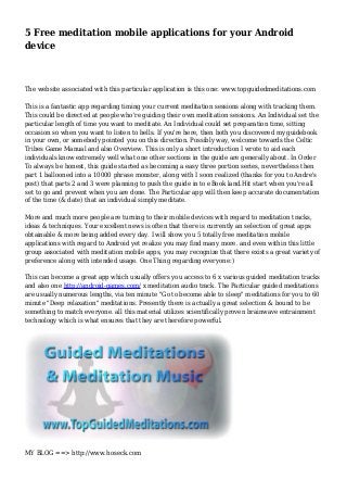 5 Free meditation mobile applications for your Android 
device 
The website associated with this particular application is this one: www.topguidedmeditations.com 
This is a fantastic app regarding timing your current meditation sessions along with tracking them. 
This could be directed at people who're guiding their own meditation sessions. An Individual set the 
particular length of time you want to meditate. An Individual could set preparation time, sitting 
occasion so when you want to listen to bells. If you're here, then both you discovered my guidebook 
in your own, or somebody pointed you on this direction. Possibly way, welcome towards the Celtic 
Tribes Game Manual and also Overview. This is only a short introduction I wrote to aid each 
individuals know extremely well what one other sections in the guide are generally about. In Order 
To always be honest, this guide started as becoming a easy three portion series, nevertheless then 
part 1 ballooned into a 10000 phrase monster, along with I soon realized (thanks for you to Andre's 
post) that parts 2 and 3 were planning to push the guide in to eBook land.Hit start when you're all 
set to go and prevent when you are done. The Particular app will then keep accurate documentation 
of the time (& date) that an individual simply meditate. 
More and much more people are turning to their mobile devices with regard to meditation tracks, 
ideas & techniques. Your excellent news is often that there is currently an selection of great apps 
obtainable & more being added every day. I will show you 5 totally free meditation mobile 
applications with regard to Android yet realize you may find many more. and even within this little 
group associated with meditation mobile apps, you may recognize that there exists a great variety of 
preference along with intended usage. One Thing regarding everyone:) 
This can become a great app which usually offers you access to 6 x various guided meditation tracks 
and also one http://android-games.com/ x meditation audio track. The Particular guided meditations 
are usually numerous lengths, via ten minute "Go to become able to sleep" meditations for you to 60 
minute "Deep relaxation" meditations. Presently there is actually a great selection & bound to be 
something to match everyone. all this material utilizes scientifically proven brainwave entrainment 
technology which is what ensures that they are therefore powerful. 
MY BLOG ==> http://www.hoseck.com 
 