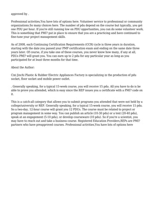 approved by . 
Professional activities,You have lots of options here. Volunteer service to professional or community 
organizations.So many choices here. The number of pdu depend on the course but typically, you get 
one PDU per hour. If you're still running low on PDU opportunities, you can do some volunteer work. 
This is something that PMI? put in place to ensure that you are a practicing and have continued to 
fine-tune your project management skills. 
As of 2008, each Continuing Certification Requirements (CCR) cycle is three years in duration, 
starting with the date you passed your PMP certification exam and ending on the same date three 
years later. Of course, if you take one of these courses, you never know how many, if any at all, 
PDUs PMI? will grant you. You can earn up to 2 pdu for any particular year as long as you 
participated for at least three months for that time. 
About the Author: 
Cixi Jinchi Plastic & Rubber Electric Appliances Factory is specializing in the production of pdu 
socket, floor socket and mobile power outlet. 
. Generally speaking, for a typical 15-week course, you will receive 15 pdu. All you have to do is be 
able to prove you attended, which is easy since the REP issues you a certificate with a PMI? code on 
it. 
This is a catch-all category that allows you to submit programs you attended that were not held by a 
college/university or REP. Generally speaking, for a typical 15-week course, you will receive 15 pdu. 
So a two-day, 12-hour course will grant you 12 PDUs. The course must be related to project or 
program management in some way. You can publish an article (10-30 pdu) or a text (20-40 pdu), 
speak at an engagement (5-10 pdu), or develop courseware (10 pdu). So if you're a scientist, you 
may have to reach out and take a business course. Registered Education Providers,REPs are PMI? 
partners who have preapproved courses. Professional activities,You have lots of options here 
