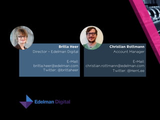 Britta Heer 
Director – Edelman Digital 
E-Mail: 
britta.heer@edelman.com 
Twitter: @brittaheer 
Christian Rottmann 
Account Manager 
E-Mail: 
christian.rottmann@edelman.com 
Twitter: @HerrLee 
