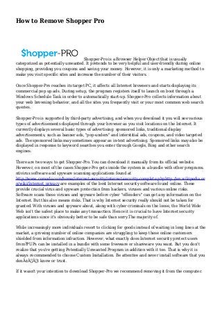 How to Remove Shopper Pro 
Shopper-Pro is a Browser Helper Object that is usually 
categorized as potentially unwanted. It pretends to be very helpful and user-friendly during online 
shopping, providing you coupons and saving your money. However, it is only a marketing method to 
make you visit specific sites and increase the number of their visitors. 
Once Shopper-Pro reaches its target PC, it affects all Internet browsers and starts displaying its 
commercial pop up ads. During setup, the program registers itself to launch on boot through a 
Windows Schedule Task in order to automatically start-up. Shopper-Pro collects information about 
your web browsing behavior, and all the sites you frequently visit or your most common web search 
queries. 
Shopper-Pro is supported by third-party advertising, and when you download it you will see various 
types of advertisements displayed through your browser as you visit locations on the Internet. It 
currently displays several basic types of advertising: sponsored links, traditional display 
advertisements, such as banner ads, "pop-unders" and interstitial ads, coupons, and video targeted 
ads. The sponsored links may sometimes appear as in-text advertising. Sponsored links may also be 
displayed in response to keyword searches you enter through Google, Bing and other search 
engines. 
There are two ways to get Shopper-Pro. You can download it manually from its official website. 
However, on most of the cases Shopper-Pro gets inside the system in a bundle with other programs. 
ntivirus software and spyware scanning applications found at 
http://www.comodo.com/home/internet-security/internet-security-complete.phphttp://en.wikipedia.or 
g/wiki/Internet_privacy are examples of the best Internet security software found online. These 
provide crucial virus and spyware protection from hackers, viruses and various online risks. 
Software scans these viruses and spyware before cyber "offenders" can get any information on the 
Internet. But this also means risks. That is why Internet security really should not be taken for 
granted. With viruses and spyware about, along with cyber criminals on the loose, the World Wide 
Web isn't the safest place to make any transaction. Hence it is crucial to have Internet security 
applications since it's obviously better to be safe than sorry.The majority of. 
While increasingly more individuals resort to clicking for goods instead of waiting in long lines at the 
market, a growing number of online companies are struggling to keep these online customers 
shielded from information infraction. However, what exactly does Internet security protect users 
from?PUPs can be installed in a bundle with some freeware or shareware you want. But you don't 
realize that you're getting Potentially Unwanted Program in addition with it too. That is why it is 
always recommended to choose Custom Installation. Be attentive and never install software that you 
donÃ¢Â€Â™t know or trust. 
If it wasn't your intention to download Shopper-Pro we recommend removing it from the computer. 
 