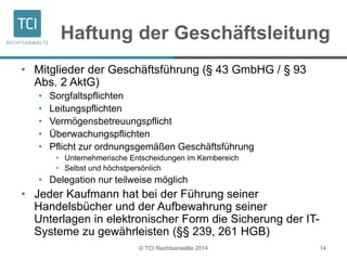 Haftung der Geschäftsleitung 
• Mitglieder der Geschäftsführung (§ 43 GmbHG / § 93 
Abs. 2 AktG) 
• Sorgfaltspflichten 
• Leitungspflichten 
• Vermögensbetreuungspflicht 
• Überwachungspflichten 
• Pflicht zur ordnungsgemäßen Geschäftsführung 
• Unternehmerische Entscheidungen im Kernbereich 
• Selbst und höchstpersönlich 
• Delegation nur teilweise möglich 
• Jeder Kaufmann hat bei der Führung seiner 
Handelsbücher und der Aufbewahrung seiner 
Unterlagen in elektronischer Form die Sicherung der IT-Systeme 
zu gewährleisten (§§ 239, 261 HGB) 
© TCI Rechtsanwälte 2014 14 
 