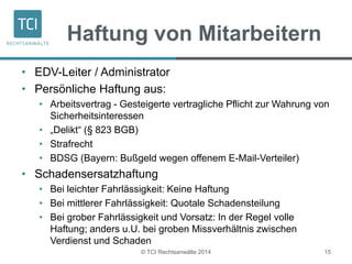 Haftung von Mitarbeitern 
• EDV-Leiter / Administrator 
• Persönliche Haftung aus: 
• Arbeitsvertrag - Gesteigerte vertragliche Pflicht zur Wahrung von 
Sicherheitsinteressen 
• „Delikt“ (§ 823 BGB) 
• Strafrecht 
• BDSG (Bayern: Bußgeld wegen offenem E-Mail-Verteiler) 
• Schadensersatzhaftung 
• Bei leichter Fahrlässigkeit: Keine Haftung 
• Bei mittlerer Fahrlässigkeit: Quotale Schadensteilung 
• Bei grober Fahrlässigkeit und Vorsatz: In der Regel volle 
Haftung; anders u.U. bei groben Missverhältnis zwischen 
Verdienst und Schaden 
© TCI Rechtsanwälte 2014 15 
 