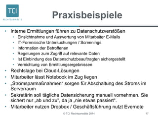 Praxisbeispiele 
• Interne Ermittlungen führen zu Datenschutzverstößen 
• Einsichtnahme und Auswertung von Mitarbeiter E-Mails 
• IT-Forensische Untersuchungen / Screenings 
• Information der Betroffenen 
• Regelungen zum Zugriff auf relevante Daten 
• Ist Einbindung des Datenschutzbeauftragten sichergestellt 
• Vernichtung von Ermittlungsergebnissen 
• Rechtslage bei Cloud-Lösungen 
• Mitarbeiter lässt Notebook im Zug liegen 
• „Stromsparmaßnahmen“ sorgen für Abschaltung des Stroms im 
© TCI Rechtsanwälte 2014 17 
Serverraum 
• Sekretärin soll tägliche Datensicherung manuell vornehmen. Sie 
sichert nur „ab und zu“, da ja „nie etwas passiert“. 
• Mitarbeiter nutzen Dropbox / Geschäftsführung nutzt Evernote 
 