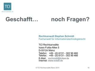 Geschafft… noch Fragen? 
Rechtsanwalt Stephan Schmidt 
Fachanwalt für Informationstechnologierecht 
TCI Rechtsanwälte 
Isaac-Fulda-Allee 5 
D-55124 Mainz 
Telefon: +49 - (0) 6131 - 302 90 460 
Telefax: +49 - (0) 6131 - 302 90 466 
E-Mail: sschmidt@tcilaw.de 
Internet: www.tcilaw.de 
© TCI Rechtsanwälte Mainz 2014 18 
