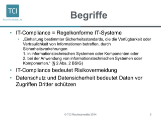 Begriffe 
• IT-Compliance = Regelkonforme IT-Systeme 
• „Einhaltung bestimmter Sicherheitsstandards, die die Verfügbarkeit oder 
Vertraulichkeit von Informationen betreffen, durch 
Sicherheitsvorkehrungen 
1. in informationstechnischen Systemen oder Komponenten oder 
2. bei der Anwendung von informationstechnischen Systemen oder 
Komponenten.“ (§ 2 Abs. 2 BSIG) 
• IT-Compliance bedeutet Risikovermeidung 
• Datenschutz und Datensicherheit bedeutet Daten vor 
Zugriffen Dritter schützen 
© TCI Rechtsanwälte 2014 5 
 