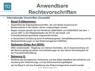 Anwendbare 
Rechtsvorschriften 
• Internationale Vorschriften (Auswahl) 
• Basel II-Abkommen: 
• Gesamtheit der Eigenkapitalvorschriften, die vom Basler Ausschuss für 
Bankenaufsicht in den letzten Jahren vorgeschlagen wurden. 
• Regeln müssen gemäß den EU Richtlinien 2006/48/EG und 2006/49/EG seit dem 1. 
Januar 2007 in den Mitgliedsstaaten der EU für alle Kredit- und 
Finanzdienstleistungsinstitute angewendet werden. 
• In Deutschland Umsetzung durch Kreditwesengesetz, Solvabilitätsverordnung und die 
Mindestanforderungen an das Risikomanagement (MaRisk). 
• Sarbanes-Oxley Act (SOX): 
• 2002 verabschiedet - Regelung von internen Kontrollen, die im Zusammenhang mit 
der Rechnungslegung stehen und Anforderungen an das interne Kontrollsystem für 
die Finanzberichterstattung 
• Solvency II: 
• Richtlinie des Europäischen Parlaments und des Rates betreffend die Aufnahme und 
Ausübung der Versicherungs- und der Rückversicherungstätigkeit 
• wie bei Basel II soll eine Erweiterung des Risikomanagements erreicht werden 
© TCI Rechtsanwälte 2014 7 
 