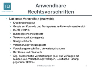 Anwendbare 
Rechtsvorschriften 
• Nationale Vorschriften (Auswahl) 
• Kreditwesengesetz 
• Gesetz zur Kontrolle und Transparenz im Unternehmensbereich 
• GoBS, GDPdU 
• Bundesdatenschutzgesetz 
• Telekommunikationsgesetz 
• Strafgesetzbuch 
• Versicherungsvertragsgesetz 
• Verwaltungsvorschriften, Verwaltungshandeln 
• Richtlinien und Standards 
• Allg. zivilrechtliche Verpflichtungen (z.B. aus Verträgen mit 
Kunden, aus Versicherungsverträgen, Deliktische Haftung 
gegenüber Dritten) 
© TCI Rechtsanwälte 2014 8 
 