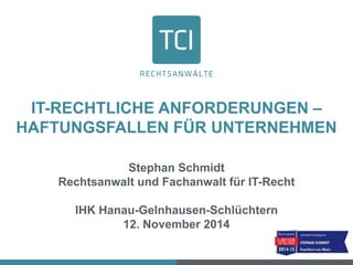 IT-RECHTLICHE ANFORDERUNGEN – 
HAFTUNGSFALLEN FÜR UNTERNEHMEN 
Stephan Schmidt 
Rechtsanwalt und Fachanwalt für IT-Recht 
IHK Hanau-Gelnhausen-Schlüchtern 
12. November 2014 
 