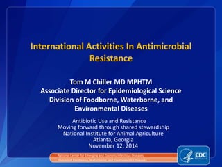 International Activities In Antimicrobial 
Resistance 
Tom M Chiller MD MPHTM 
Associate Director for Epidemiological Science 
Division of Foodborne, Waterborne, and 
Environmental Diseases 
Antibiotic Use and Resistance 
Moving forward through shared stewardship 
National Institute for Animal Agriculture 
Atlanta, Georgia 
November 12, 2014 
National Center for Emerging and Zoonotic Infectious Diseases 
Division of Foodborne, Waterborne, and Environmental Diseases 
 