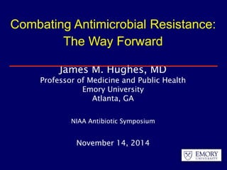 Combating Antimicrobial Resistance: 
The Way Forward 
James M. Hughes, MD 
Professor of Medicine and Public Health 
Emory University 
Atlanta, GA 
NIAA Antibiotic Symposium 
November 14, 2014 
 