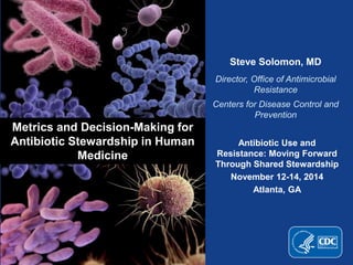 Steve Solomon, MD 
Director, Office of Antimicrobial 
Resistance 
Centers for Disease Control and 
Prevention 
Metrics and Decision-Making for 
Antibiotic Stewardship in Human 
Medicine 
Antibiotic Use and 
Resistance: Moving Forward 
Through Shared Stewardship 
November 12-14, 2014 
Atlanta, GA 
 