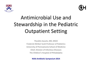 Antimicrobial Use and 
Stewardship in the Pediatric 
Outpatient Setting 
Theoklis Zaoutis, MD, MSCE 
Frederick McNair Scott Professor of Pediatrics 
University of Pennsylvania School of Medicine 
Chief, Division of Infectious Diseases 
The Children’s Hospital of Philadelphia 
NIAA Antibiotic Symposium 2014 
 