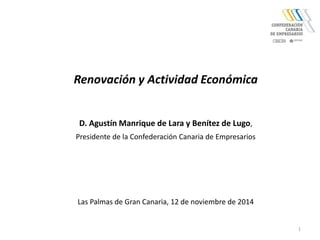1 
Renovación y Actividad Económica 
D. Agustín Manrique de Lara y Benítez de Lugo, 
Presidente de la Confederación Canaria de Empresarios 
Las Palmas de Gran Canaria, 12 de noviembre de 2014 
 