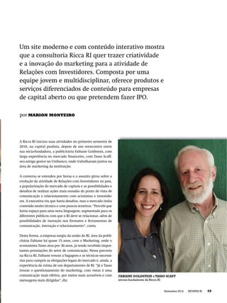 Um site moderno e com conteúdo interativo mostra
que a consultoria Ricca RI quer trazer criatividade
e a inovação do marketing para a atividade de
Relações com Investidores. Composta por uma
equipe jovem e multidisciplinar, oferece produtos e
serviços diferenciados de conteúdo para empresas
de capital aberto ou que pretendem fazer IPO.

por MARION MONTEIRO




A Ricca RI iniciou suas atividades no primeiro semestre de
2010, na capital paulista, depois de um reencontro entre
sua sócia-fundadora, a publicitária Fabiane Goldstein, com
larga experiência no mercado ﬁnanceiro, com Tasso Scaff,
seu antigo gestor no Unibanco, onde trabalharam juntos na
área de marketing da instituição.

A conversa se estendeu por horas e o assunto girou sobre a
evolução da atividade de Relações com Investidores no país,
a popularização do mercado de capitais e as possibilidades e
desaﬁos de realizar ações mais ousadas do ponto de vista de
comunicação e relacionamento com acionistas e investido-
res. A executiva viu que havia desaﬁos, mas o mercado tinha
conteúdo muito técnico e com poucos atrativos. “Percebi que
havia espaço para uma nova linguagem, segmentada para os
diferentes públicos com que o RI deve se relacionar, além de
possibilidades de inovação nos formatos e ferramentas de
comunicação, interação e relacionamento”, conta.

Desta forma, a empresa surgiu da união do RI, área da publi-
citária Fabiane há quase 15 anos, com o Marketing, onde o
economista Tasso atua por 30 anos, já tendo recebido impor-
tantes premiações do setor de comunicação. Nessa parceria
na Ricca RI, Fabiane trouxe a bagagem e as técnicas necessá-
rias para cumprir as obrigações legais do mercado e, ainda, a
experiência da rotina de um departamento de RI. “Já o Tasso
trouxe o questionamento do marketing, com vistas à uma
comunicação mais efetiva, por meios mais acessíveis e com       FABIANE GOLDSTEIN e TASSO SCAFF
mensagens mais dirigidas”, diz.                                 sócios-fundadores da Ricca RI


                                                                                        Novembro 2012   REVISTA RI   69
 