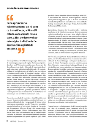 RELAÇÕES COM INVESTIDORES



                                                                 guir atuar com os diferentes produtos e serviços oferecidos,
                                                                 os funcionários têm atividades multidisciplinares, além de
                                                                 serem jovens e engajados no que há de mais avançado no
                                                                 mercado. São proﬁssionais especialistas nas áreas de RI, Ma-
Para aprimorar o                                                 rketing, Comunicações, Tecnologia, Design, Sustentabilida-
                                                                 de, Finanças e Mídias Sociais.
relacionamento do RI com
os investidores, a Ricca RI                                      Quem dá uma olhada no site, vê que é inovador e criado na
                                                                 plataforma da Q4 Web Systems, da qual são representantes
estuda cada cliente caso a                                       exclusivos no Brasil. Ao se acessar a seção Soluções, é possí-
                                                                 vel montar pacotes de serviços que compreendem todos os
caso, a ﬁm de desenvolver                                        produtos oferecidos. A empresa atua estrategicamente em as-
                                                                 sessoria completa de Relações com Investidores, consultoria
estratégias individuais de                                       em Sustentabilidade (GRI, ISE, DJSI, Guias EXAME e Gestão
                                                                 Integrada da Sustentabilidade), Programas de Relacionamen-
acordo com o perﬁl da                                            to com Acionistas e Investidores (criação de periódicos, rela-
empresa.                                                         cionamento com corretoras e analistas, canais de mídias so-
                                                                 ciais), Estudos de Percepção (com analistas, jornalistas, fun-
                                                                 cionários), além de diversas outras soluções sob demanda.

                                                                 Em três anos, conquistaram clientes de diferentes setores e
                                                                 portes, e a sócia-fundadora destaca os relatórios de susten-
Em seu portfólio, a Ricca RI oferece a produção diferenciada     tabilidade da Tractebel Energia e o Programa de Relaciona-
de conteúdo para empresas de capital aberto ou que preten-       mento da Estácio Participações com seus acionistas pessoa
dam fazer um IPO no curto ou médio prazo. Os serviços são        física. A iniciativa compreende a criação e publicação de um
diversiﬁcados e vão desde a elaboração de materiais de divul-    boletim bimestral para os acionistas, com linguagem adequa-
gação trimestrais, relatórios de administração e de sustenta-    da a esse público investidor; conteúdo e monitoramento de
bilidade até a criação de sites de Relações com Investidores     métricas dos canais de RI no Facebook (EstacioRI) e Twitter
ou para abertura de capital de empresas. E, ainda, a publica-    (@Estacio_IR); relacionamento com analistas e corretoras de
ção em canais de mídias sociais e boletins dirigidos aos acio-   valores com foco em pessoa física; e monitoramento de pa-
nistas. “Na nossa visão, desenvolver conteúdo diferenciado       res nas mídias sociais. “Monitoramos o número de acionistas
hoje é o grande desaﬁo da comunicação online – principal         que entram e saem de sua base, bem como dos seguidores
tendência desse início de século, em que você não diferencia     dos canais de mídias sociais e sua interação com a compa-
mais o seu acionista do seu cliente, fornecedor ou funcioná-     nhia, além de pesquisas de opinião sobre as ações da Está-
rio. A comunicação está mais do que nunca integrada, as mí-      cio. Estes indicadores demonstram que é bastante relevante
dias sociais estão aí para ﬁcar e as empresas podem optar por    uma empresa relacionar-se com seus stakeholders de manei-
ser pioneiras ou seguidoras. Queremos apoiar nossos clientes     ra transparente e adaptar sua mensagem ao público-alvo”,
a serem pioneiros e a se diferenciarem na multidão na sua        observou. Fabiane lembra que, apesar de ainda ser novo, o
comunicação com investidores e acionistas”, conta.               trabalho já apresenta bons resultados. Esse case de sucesso
                                                                 foi, inclusive, mencionado internacionalmente no blog da
Para apoiar a produção de conteúdo, a Ricca RI trabalha com      Q4 Web Systems, que hoje é benchmark em comunicação
recursos visuais como infográﬁcos; conceito criativo para pu-    online com investidores, e que monitora empresas no mun-
blicações editoriais, design e programação de sites e outros     do todo que são pioneiras em seus mercados.
materiais de comunicação para RI. “Para se ter uma ideia,
usamos infográﬁcos até nos nossos Estudos de Percepção,          Para aprimorar o relacionamento do RI com os investido-
que são totalmente diferentes do que existe no mercado de        res, a Ricca RI estuda cada cliente caso a caso, a ﬁm de de-
RI brasileiro”, destaca Fabiane. Ela lembra que, outro dife-     senvolver estratégias individuais de acordo com o perﬁl da
rencial, é que conta com uma equipe que faz traduções espe-      empresa. “Deﬁnimos um plano de ação, analisando meios e
cializadas, do português para o inglês e vice-versa. Apesar de   mensagens possíveis, bem como iniciativas inovadoras em
ser uma equipe enxuta - são apenas 11 pessoas - para conse-      outros setores ou fora do Brasil. Então, trabalhamos sempre


70   REVISTA RI   Novembro 2012
 