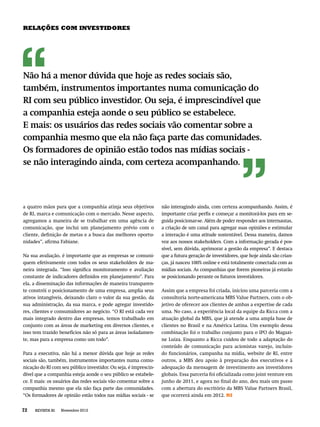 RELAÇÕES COM INVESTIDORES




Não há a menor dúvida que hoje as redes sociais são,
também, instrumentos importantes numa comunicação do
RI com seu público investidor. Ou seja, é imprescindível que
a companhia esteja aonde o seu público se estabelece.
E mais: os usuários das redes sociais vão comentar sobre a
companhia mesmo que ela não faça parte das comunidades.
Os formadores de opinião estão todos nas mídias sociais -
se não interagindo ainda, com certeza acompanhando.




a quatro mãos para que a companhia atinja seus objetivos          não interagindo ainda, com certeza acompanhando. Assim, é
de RI, marca e comunicação com o mercado. Nesse aspecto,          importante criar perﬁs e começar a monitorá-los para em se-
agregamos a maneira de se trabalhar em uma agência de             guida posicionar-se. Além de poder responder aos internautas,
comunicação, que inclui um planejamento prévio com o              a criação de um canal para agregar suas opiniões e estimular
cliente, deﬁnição de metas e a busca das melhores oportu-         a interação é uma atitude sustentável. Dessa maneira, damos
nidades”, aﬁrma Fabiane.                                          voz aos nossos stakeholders. Com a informação gerada é pos-
                                                                  sível, sem dúvida, aprimorar a gestão da empresa”. E destaca
Na sua avaliação, é importante que as empresas se comuni-         que a futura geração de investidores, que hoje ainda são crian-
quem efetivamente com todos os seus stakeholders de ma-           ças, já nasceu 100% online e está totalmente conectada com as
neira integrada. “Isso signiﬁca monitoramento e avaliação         mídias sociais. As companhias que forem pioneiras já estarão
constante de indicadores deﬁnidos em planejamento”. Para          se posicionando perante os futuros investidores.
ela, a disseminação das informações de maneira transparen-
te constrói o posicionamento de uma empresa, amplia seus          Assim que a empresa foi criada, iniciou uma parceria com a
ativos intangíveis, deixando claro o valor da sua gestão, da      consultoria norte-americana MBS Value Partners, com o ob-
sua administração, da sua marca, e pode agregar investido-        jetivo de oferecer aos clientes de ambas a expertise de cada
res, clientes e consumidores ao negócio. “O RI está cada vez      uma. No caso, a experiência local da equipe da Ricca com a
mais integrado dentro das empresas, temos trabalhado em           atuação global da MBS, que já atende a uma ampla base de
conjunto com as áreas de marketing em diversos clientes, e        clientes no Brasil e na América Latina. Um exemplo dessa
isso tem trazido benefícios não só para as áreas isoladamen-      combinação foi o trabalho conjunto para o IPO do Magazi-
te, mas para a empresa como um todo”.                             ne Luiza. Enquanto a Ricca cuidou de todo a adaptação do
                                                                  conteúdo de comunicação para acionistas varejo, incluin-
Para a executiva, não há a menor dúvida que hoje as redes         do funcionários, campanha na mídia, website de RI, entre
sociais são, também, instrumentos importantes numa comu-          outros, a MBS deu apoio à preparação dos executivos e à
nicação do RI com seu público investidor. Ou seja, é imprescin-   adequação da mensagem de investimento aos investidores
dível que a companhia esteja aonde o seu público se estabele-     globais. Essa parceria foi oﬁcializada como joint venture em
ce. E mais: os usuários das redes sociais vão comentar sobre a    junho de 2011, e agora no ﬁnal do ano, deu mais um passo
companhia mesmo que ela não faça parte das comunidades.           com a abertura do escritório da MBS Value Partners Brasil,
“Os formadores de opinião estão todos nas mídias sociais - se     que ocorrerá ainda em 2012. RI


72   REVISTA RI   Novembro 2012
 