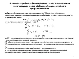 25
Постановка проблемы балансирования спроса и предложения
энергоресурсов в виде обобщенной задачи линейного
программирования:
требуется найти решение перспективного развития ТЭК, которое обеспечивает
выполнение заданного критерия оценки системы (в нашем случае – это минимум затрат
на развитие системы):
𝐌𝐈𝐍 𝑪𝒊𝒋
𝒓𝒕
∗ 𝑿𝒊𝒋
𝒓𝒕
(𝟏)𝒏
𝒋=𝟏
𝒎
𝒊=𝟏
𝟔
𝒕=𝟎
𝟑
𝒓=𝟏
при выполнении ограничивающих условий:
𝐺𝑖𝑗
𝑟𝑡
∗ 𝑋𝑖𝑗
𝑟𝑡
= 𝑄𝑗
𝑟𝑡
, 𝑗 = 1, 𝑛
𝑚
𝑖=1
(2)
𝑋𝑖𝑗
𝑟𝑡
≤ 𝐵𝑖
𝑟𝑡
, 𝑖 = 1, 𝑚 (3)
𝑛
𝑗=1
𝑋𝑖𝑗
𝑟𝑡
≥ 0 (4)
где 𝑪𝒊𝒋
𝒓𝒕
– полные удельные приведенные затраты на добычу, транспорт и использование ресурса вида i
у потребителя j в регионе r в период времени t;
𝑿𝒊𝒋
𝒓𝒕
– объем поставки энергетического ресурса вида i потребителю j в регионе r в период времени t;
𝑮𝒊𝒋
𝒓𝒕
– удельный выпуске продукции или услуг j в регионе r на единицу энергоресурса в период времени
t;
𝑸𝒋
𝒓𝒕
– спрос на продукцию или услуги вида j в регионе r в период времени t;
𝑩𝒊 𝒓𝒕– технически допустимые объемы добычи или производства ресурса i, ограничения на
пропускную способность транспортных магистралей в регионе r в период времени t.
 
