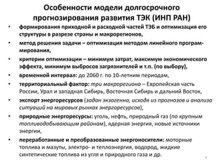 Особенности модели долгосрочного
прогнозирования развития ТЭК (ИНП РАН)
• формирования приходной и расходной частей ТЭБ и оптимизация его
структуры в разрезе страны и макрорегионов,
• метод решения задачи – оптимизация методом линейного програм-
мирования,
• критерии оптимизации – минимум затрат, максимум экономического
эффекта, минимум выбросов загрязнителей и т.п. (по выбору),
• временной интервал: до 2060 г. по 10-летним периодам,
• территориальный фактор: три макрорегиона – Европейская часть
России, Урал и западная Сибирь, Восточная Сибирь и дальний Восток,
• экспорт энергоресурсов (задан экзогенно, исходя из прогнозов и анализа
ситуаций на мировых рынках энергоресурсов),
• природные энергоресурсы: уголь, нефть, природный газ (по крупным
топливодобывающим районам), ядерная энергия, новые источники
энергии,
• переработанные и преобразованные энергоносители: моторные
топлива и мазуты, электро- и теплоэнергия, водород, жидкие
синтетические топлива из угля и природного газа и др. 4
 