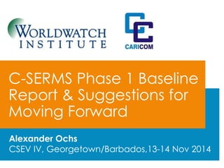 C-SERMS Phase 1 Baseline 
Report & Suggestions for 
Moving Forward 
Alexander Ochs 
CSEV IV, Georgetown/Barbados,13-14 Nov 2014 
 