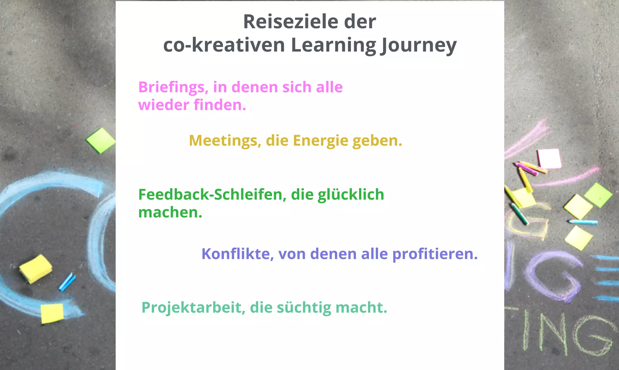 Reiseziele der 
co-kreativen Learning Journey 
Briefings, in denen sich alle 
wieder finden. 
Meetings, die Energie geben. 
Feedback-Schleifen, die glücklich 
machen. 
Konflikte, von denen alle profitieren. 
Projektarbeit, die süchtig macht. 
 
