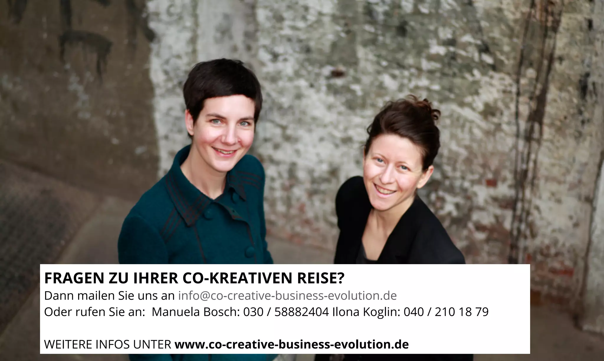 FRAGEN ZU IHRER CO-KREATIVEN REISE? 
Dann mailen Sie uns an info@co-creative-business-evolution.de 
Oder rufen Sie an: Manuela Bosch: 030 / 58882404 Ilona Koglin: 040 / 210 18 79 
WEITERE INFOS UNTER www.co-creative-business-evolution.de 
