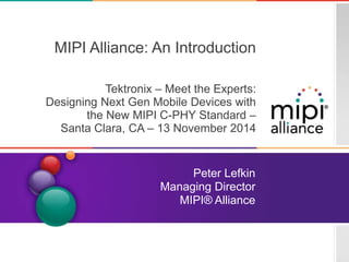 11.2014 Page 0 
MIPI Alliance: An Introduction 
Tektronix – Meet the Experts: 
Designing Next Gen Mobile Devices with 
the New MIPI C-PHY Standard – 
Santa Clara, CA – 13 November 2014 
Peter Lefkin 
Managing Director 
MIPI® Alliance 
Copyright © 2013 MIPI Alliance. All rights reserved. 
 