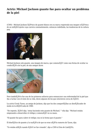 Actriz: Michael Jackson guante fue para ocultar un problema 
de la piel 
(CNN) - Michael Jackson ÃƒÂºnico de guante blanco era su marca registrada-una imagen icÃƒÂ³nica 
de un intÃƒÂ©rprete cuya carrera constantemente, entonces redefinida, las tendencias de la cultura 
pop. 
Michael Jackson solo guante, una imagen de marca, que comenzÃƒÂ³ como una forma de ocultar su 
condiciÃƒÂ³n de la piel, de mis amigos dicen 
Pero tambiÃƒÂ©n fue una de las primeras esfuerzo para enmascarar una enfermedad de la piel que 
iba a luchar con el resto de su vida, dicen algunos de los que estuvieron cerca de ÃƒÂ©l. 
La actriz Cicely Tyson, un amigo de Jackson, dijo que los dos compartÃƒÂan un diseÃƒÂ±ador de 
moda en la dÃƒÂ©cada de 1980. 
"De repente, ÃƒÂ©l dijo, 'estoy haciendo este guante de Michael,' " ella dijo. "Michael estaba 
empezando a desarrollar el vitiligo y comenzÃƒÂ³ en su mano. 
"El guante fue para cubrir el vitiligo; esa es la forma que el guante." 
El diseÃƒÂ±o de guante y la razÃƒÂ³n de que no eran sÃƒÂ³lo rumores de Tyson, dijo. 
"Yo estaba allÃƒÂ cuando ÃƒÂ©l se fue creando", dijo a CNN el Don de LimÃƒÂ³n. 
 