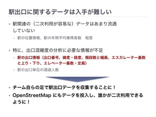 駅出口に関するデータは入手が難しい 
• 駅関連の（二次利用が容易な）データはあまり流通 
していない 
• 駅の位置情報、駅の年間平均乗降客数　程度 
• 特に、出口混雑度の分析に必要な情報が不足 
• 駅の出口情報（出口番号、緯度・経度、階段数と幅員、エスカレーター基数 
と上り・下り、エレベーター基数・定員） 
• 駅の出口単位の通過人数 
• チーム自らの足で駅出口データを収集することに！ 
• OpenStreetMap にもデータを投入し、誰かが二次利用できる 
ように！ 
 