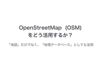 OpenStreetMap (OSM) 
をどう活用するか？ 
「地図」だけでなく、「地理データベース」としても活用 
 