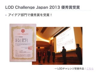 LOD Challenge Japan 2013 優秀賞受賞 
• アイデア部門で優秀賞を受賞！ 
→ LODチャレンジ受賞作品：こちら 
 