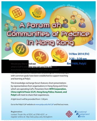 connect  share  learn  grow 
A Forum on 
Communities of Practice 
i n Hong Kong 
14 Nov 2014 (Fri) 
2:30 – 5:30 pm 
Rm Y409, PolyU 
Would you like to nd out 
what a CoP is and how you can use it to enhance 
knowledge sharing, learning and other purposes? 
Five Communities of Practice (CoPs) drawing like-minded people 
with common goals have been established to support teaching 
and learning at PolyU. 
This knowledge exchange forum features short presentations 
by representatives from organisations in Hong Kong and China 
which are operating CoPs. Presenters from MTR Corporation, 
China Light  Power (CLP), Hong Kong Police, Huawei, and 
PolyU will meet to share their experiences. 
A light lunch will be provided from 1:30 pm. 
Go to the PolyU CoP website at www.polyu.edu.hk/CoP and nd out more. 
Registration: 
contact Tirzah Wu of EDC at 2766 4237, or 
register online at: http://edc.polyu.edu.hk/regform 
A 14 Registration: 
1. 2. A 14 Registration: 
1. 2. A 14 Registration: 
1. 2. A 14 Registration: 
1. 2. A 14 Registration: 
1. 2. A 14 Registration: 
1. 2. A 14 Registration: 
1. 2. A 14 Registration: 
1. 2. A 14 Registration: 
1. 2. A 14 Registration: 
1. 2. 
