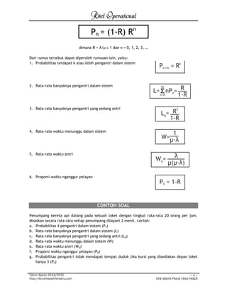 Riset Operasional 
Tahun Ajaran 2014/2015 
http://ibnukhayathfarisanu.com 
~ 4 ~ 
STIE WIDYA PRAJA TANA PASER 
dimana R = λ/μ ≤ 1 dan n = 0, 1, 2, 3, … 
Dari rumus tersebut dapat diperoleh rumusan lain, yaitu: 
1. Probabilitas terdapat k atau lebih pengantri dalam sistem 
2. Rata-rata banyaknya pengantri dalam sistem 
3. Rata-rata banyaknya pengantri yang sedang antri 
4. Rata-rata waktu menunggu dalam sistem 
5. Rata-rata waktu antri 
6. Proporsi waktu nganggur pelayan 
CONTOH SOAL 
Penumpang kereta api datang pada sebuah loket dengan tingkat rata-rata 20 orang per jam. 
Misalkan secara rata-rata setiap penumpang dilayani 2 menit, carilah: 
a. Probabilitas 4 pengantri dalam sistem (P4) 
b. Rata-rata banyaknya pengantri dalam sistem (L) 
c. Rata-rata banyaknya pengantri yang sedang antri (Lq) 
d. Rata-rata waktu menunggu dalam sistem (W) 
e. Rata-rata waktu antri (Wq) 
f. Proporsi waktu nganggur pelayan (P0) 
g. Probabilitas pengantri tidak mendapat tempat duduk jika kursi yang disediakan depan loket 
hanya 3 (Pn) 
Pn = (1-R) Rn 
 