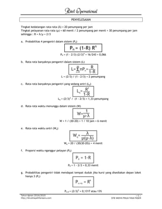 Riset Operasional 
Tahun Ajaran 2014/2015 
http://ibnukhayathfarisanu.com 
~ 5 ~ 
STIE WIDYA PRAJA TANA PASER 
PENYELESAIAN 
Tingkat kedatangan rata-rata (λ) = 20 penumpang per jam 
Tingkat pelayanan rata-rata (μ) = 60 menit / 2 penumpang per menit = 30 penumpang per jam 
sehingga : R = λ/μ = 2/3 
a. Probabilitas 4 pengantri dalam sistem (P4) 
Pn = (1-R) Rn 
P4 = (1 - 2/3) (2/3)4 = 16/243 = 0,066 
b. Rata-rata banyaknya pengantri dalam sistem (L) 
L = (2/3) / (1 - 2/3) = 2 penumpang 
c. Rata-rata banyaknya pengantri yang sedang antri (Lq) 
Lq = (2/3)2 / (1 - 2/3) = 1,33 penumpang 
d. Rata-rata waktu menunggu dalam sistem (W) 
W = 1 / (30-20) = 1 / 10 jam = 6 menit 
e. Rata-rata waktu antri (Wq) 
Wq = 20 / (30(30-20)) = 4 menit 
f. Proporsi waktu nganggur pelayan (P0) 
P0 = 1 - 2/3 = 0,33 menit 
g. Probabilitas pengantri tidak mendapat tempat duduk jika kursi yang disediakan depan loket 
hanya 3 (Pn) 
Pn≥5 = (2/3)5 = 0,1317 atau 13% 
