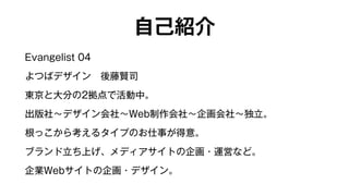 自己紹介 
Evangelist 04 
よつばデザイン　後藤賢司 
東京と大分の2拠点で活動中。 
出版社～デザイン会社～Web制作会社～企画会社～独立。 
根っこから考えるタイプのお仕事が得意。 
ブランド立ち上げ、メディアサイトの企画・運営など。 
企業Webサイトの企画・デザイン。 
 