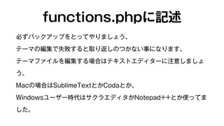 functions.phpに記述 
必ずバックアップをとってやりましょう。 
テーマの編集で失敗すると取り返しのつかない事になります。 
テーマファイルを編集する場合はテキストエディターに注意しましょ 
う。 
Macの場合はSublimeTextとかCodaとか。 
Windowsユーザー時代はサクラエディタかNotepad++とか使ってま 
した。 
 