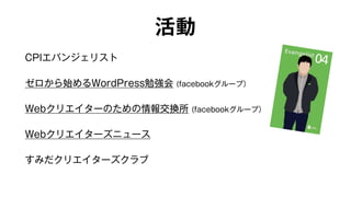 活動 
CPIエバンジェリスト 
ゼロから始めるWordPress勉強会 (facebookグループ） 
Webクリエイターのための情報交換所 (facebookグループ） 
Webクリエイターズニュース 
すみだクリエイターズクラブ 
 
