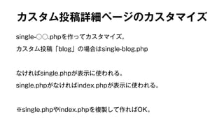 カスタム投稿詳細ページのカスタマイズ 
single-○○.phpを作ってカスタマイズ。 
カスタム投稿「blog」の場合はsingle-blog.php 
なければsingle.phpが表示に使われる。 
single.phpがなければindex.phpが表示に使われる。 
※single.phpやindex.phpを複製して作ればOK。 
 