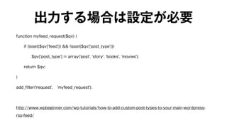 出力する場合は設定が必要 
function myfeed_request($qv) { 
if (isset($qv['feed']) && !isset($qv['post_type'])) 
$qv['post_type'] = array('post', 'story', 'books', 'movies'); 
return $qv; 
} 
add_filter('request', ‘myfeed_request'); 
! 
http://www.wpbeginner.com/wp-tutorials/how-to-add-custom-post-types-to-your-main-wordpress-rss- 
feed/ 
 