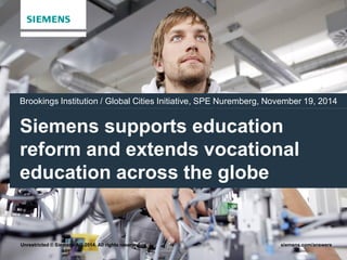 Brookings Institution / Global Cities Initiative, SPE Nuremberg, November 19, 2014 
Siemens supports education 
reform and extends vocational 
education across the globe 
Unrestricted © Siemens AG 2014. All rights reserved. siemens.com/answers 
 