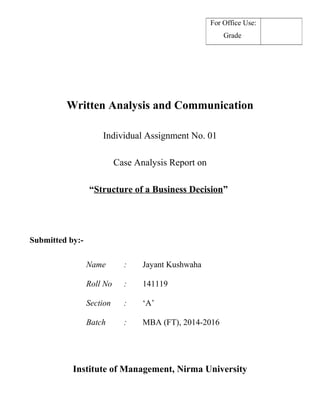 For Office Use: 
Grade 
Written Analysis and Communication 
Individual Assignment No. 01 
Case Analysis Report on 
“Structure of a Business Decision” 
Submitted by:- 
Name : Jayant Kushwaha 
Roll No : 141119 
Section : ‘A’ 
Batch : MBA (FT), 2014-2016 
Institute of Management, Nirma University 
 