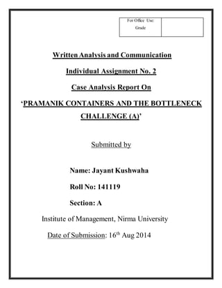 For Office Use: 
Grade 
Written Analysis and Communication 
Individual Assignment No. 2 
Case Analysis Report On 
‘PRAMANIK CONTAINERS AND THE BOTTLENECK 
CHALLENGE (A)’ 
Submitted by 
Name: Jayant Kushwaha 
Roll No: 141119 
Section: A 
Institute of Management, Nirma University 
Date of Submission: 16th Aug 2014 
 