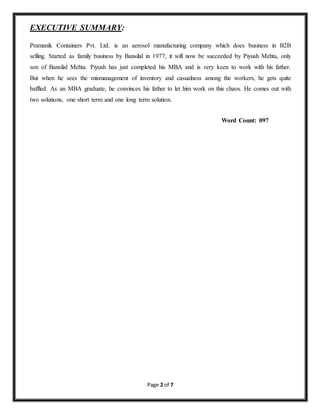 Page 2 of 7 
EXECUTIVE SUMMARY: 
Pramanik Containers Pvt. Ltd. is an aerosol manufacturing company which does business in B2B 
selling. Started as family business by Bansilal in 1977, it will now be succeeded by Piyush Mehta, only 
son of Bansilal Mehta. Piyush has just completed his MBA and is very keen to work with his father. 
But when he sees the mismanagement of inventory and casualness among the workers, he gets quite 
baffled. As an MBA graduate, he convinces his father to let him work on this chaos. He comes out with 
two solutions, one short term and one long term solution. 
Word Count: 097 
 