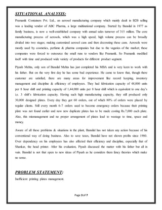 Page 3 of 7 
SITUATIONAL ANALYSIS: 
Pramanik Containers Pvt. Ltd., an aerosol manufacturing company which mainly dealt in B2B selling 
was a leading vendor of ABC Pharma, a large multinational company. Started by Bansilal in 1977 as 
family business, is now a well-established company with annual sales turnover of 315 million. The core 
manufacturing process of aerosols, which was a high speed, high volume process can be broadly 
divided into two stages; making customized aerosol cans and then decorating these cans. Aerosols were 
mostly used by cosmetics, perfume & pharma companies but due to the vagaries of the market; these 
companies were forced to outsource the small runs to vendors like Pramanik. So Pramanik modified 
itself with time and produced wide variety of products for different product segment. 
Piyush Mehta, only son of Bansilal Mehta has just completed his MBA and is very keen to work with 
his father. But on the very first day he has some bad experience. He came to know that, though there 
customer are satisfied, there are many areas for improvement like record keeping, inventory 
management and discipline & efficiency of employees. They had fabrication capacity of 48,000 units 
per 8 hour shift and printing capacity of 1,44,000 units per 8 hour shift which is equivalent to one day’s 
i.e. 3 shift’s fabrication capacity. Having such high manufacturing capacity, they still produced only 
30,000 designed plates. Every day they got 60 orders, out of which 80% of orders were placed by 
regular clients. Still every month 6-7 orders used to become emergency orders because their printing 
plate was not found earlier and now new duplicate plates has to be made costing Rs.7,000 each plate. 
Also, this mismanagement and no proper arrangement of plates lead to wastage to time, space and 
money. 
Aware of all these problems & situations in the plant, Bansilal has not taken any action because of his 
conventional way of doing business. Also to save taxes, Bansilal have not shown profits since 1980. 
Over dependency on his employees has also affected their efficiency and discipline, especially that of 
Shankar, the head printer. After his evaluation, Piyush discussed the matter with his father but all in 
vain. Bansilal is not that open to new ideas of Piyush as he considers them fancy theories which make 
no sense. 
PROBLEM STATEMENT: 
Inefficient printing plates management. 
 