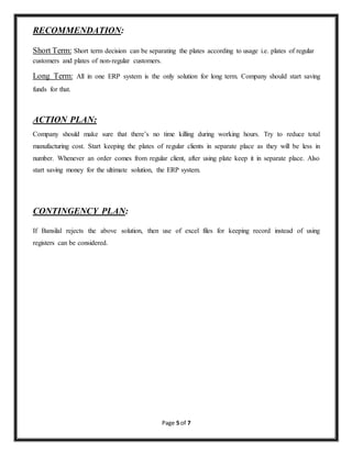 Page 5 of 7 
RECOMMENDATION: 
Short Term: Short term decision can be separating the plates according to usage i.e. plates of regular 
customers and plates of non-regular customers. 
Long Term: All in one ERP system is the only solution for long term. Company should start saving 
funds for that. 
ACTION PLAN: 
Company should make sure that there’s no time killing during working hours. Try to reduce total 
manufacturing cost. Start keeping the plates of regular clients in separate place as they will be less in 
number. Whenever an order comes from regular client, after using plate keep it in separate place. Also 
start saving money for the ultimate solution, the ERP system. 
CONTINGENCY PLAN: 
If Bansilal rejects the above solution, then use of excel files for keeping record instead of using 
registers can be considered. 
 