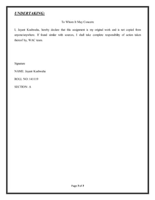 Page 7 of 7 
UNDERTAKING: 
To Whom It May Concern: 
I, Jayant Kushwaha, hereby declare that this assignment is my original work and is not copied from 
anyone/anywhere. If found similar with sources, I shall take complete responsibility of action taken 
thereof by, WAC team. 
Signature 
NAME: Jayant Kushwaha 
ROLL NO: 141119 
SECTION: A 
