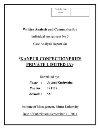 For Office Use: 
Grade 
Written Analysis and Communication 
Individual Assignment No 3 
Case Analysis Report On 
‘KANPUR CONFECTIONERIES 
PRIVATE LIMITED (A)’ 
Submitted by:- 
Name : Jayant Kushwaha 
Roll No : 141119 
Section : ‘A’ 
Institute of Management, Nirma University 
Date of Submission: September 11, 2014 
 