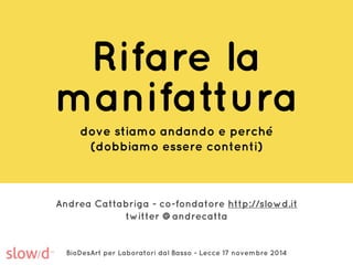 Rifare la 
manifattura 
dove stiamo andando e perché 
(dobbiamo essere contenti) 
Andrea Cattabriga - co-fondatore http://slowd.it 
twitter @andrecatta 
BioDesArt per Laboratori dal Basso - Lecce 17 novembre 2014 
 