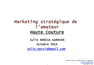 1 
Marketing stratégique de l’amateur 
Julie Norcia-Garnier 
Julie.norcia@gmail.com 
Copyright © 2014 
Marketing stratégique de 
l’amateur 
Haute Couture 
Julie NORCIA GARNIER 
Octobre 2014 
Julie.norcia@gmail.com 
1 
 