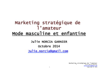 1 
Marketing stratégique de l’amateur 
Julie Norcia-Garnier 
Julie.norcia@gmail.com 
Copyright © 2014 
Marketing stratégique de 
l’amateur 
Mode masculine et enfantine 
Julie NORCIA GARNIER 
Octobre 2014 
Julie.norcia@gmail.com 
1 
 